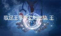 歌足王筝曝丈妇出轨 王筝老公出轨事件初终完整过程
